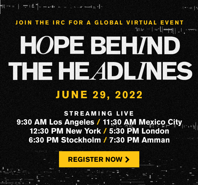 Join the IRC for a Global Virtual Event Hope Behind the Headlines | June 29, 2022 | Register Now >